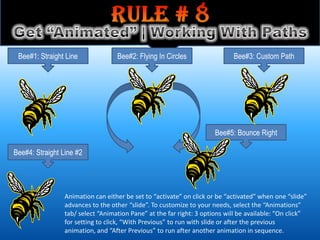 Bee#1: Straight Line              Bee#2: Flying In Circles                  Bee#3: Custom Path




                                                                      Bee#5: Bounce Right

Bee#4: Straight Line #2




                 Animation can either be set to “activate” on click or be “activated” when one “slide”
                 advances to the other “slide”. To customize to your needs, select the “Animations”
                 tab/ select “Animation Pane” at the far right: 3 options will be available: “On click”
                 for setting to click, “With Previous” to run with slide or after the previous
                 animation, and “After Previous” to run after another animation in sequence.
 