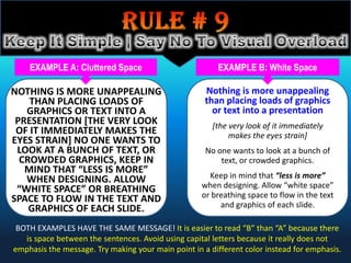 EXAMPLE A: Cluttered Space                          EXAMPLE B: White Space

NOTHING IS MORE UNAPPEALING                          Nothing is more unappealing
    THAN PLACING LOADS OF                            than placing loads of graphics
   GRAPHICS OR TEXT INTO A                             or text into a presentation
 PRESENTATION [THE VERY LOOK                           [the very look of it immediately
 OF IT IMMEDIATELY MAKES THE                                makes the eyes strain]
EYES STRAIN] NO ONE WANTS TO
 LOOK AT A BUNCH OF TEXT, OR                         No one wants to look at a bunch of
  CROWDED GRAPHICS, KEEP IN                              text, or crowded graphics.
   MIND THAT “LESS IS MORE”
   WHEN DESIGNING. ALLOW                              Keep in mind that “less is more”
 “WHITE SPACE” OR BREATHING                         when designing. Allow “white space”
SPACE TO FLOW IN THE TEXT AND                       or breathing space to flow in the text
    GRAPHICS OF EACH SLIDE.                              and graphics of each slide.

 BOTH EXAMPLES HAVE THE SAME MESSAGE! It is easier to read “B” than “A” because there
   is space between the sentences. Avoid using capital letters because it really does not
emphasis the message. Try making your main point in a different color instead for emphasis.
 