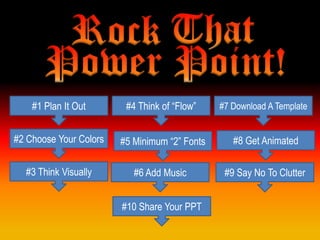 #1 Plan It Out       #4 Think of “Flow”    #7 Download A Template


#2 Choose Your Colors   #5 Minimum “2” Fonts      #8 Get Animated

  #3 Think Visually        #6 Add Music         #9 Say No To Clutter


                        #10 Share Your PPT
 