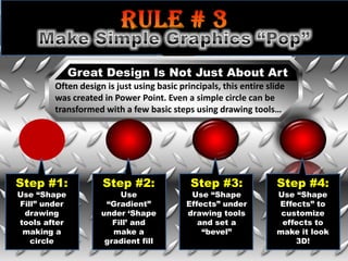 Great Design Is Not Just About Art
        Often design is just using basic principals, this entire slide
        was created in Power Point. Even a simple circle can be
        transformed with a few basic steps using drawing tools…




Step #1:            Step #2:                Step #3:               Step #4:
Use “Shape               Use                Use “Shape             Use “Shape
Fill” under          “Gradient”            Effects” under          Effects” to
 drawing            under „Shape           drawing tools            customize
tools after            Fill‟ and              and set a             effects to
 making a              make a                  “bevel”             make it look
   circle            gradient fill                                     3D!
 