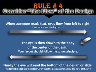 When someone reads text, eyes flow from left to right,
                             [ just as you are reading this….]




                  The eye is then drawn to the body
                     or the center of the design
              Your layout should follow the same principle.



Finally the eye will read the bottom of the design or slide.
This format is a lot like the letter “Z” in that the design is mimicking the flow of the eye.
 