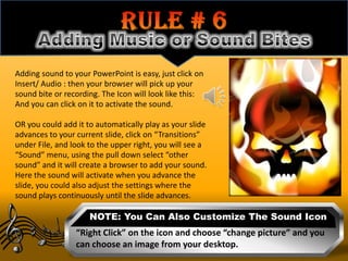 Adding sound to your PowerPoint is easy, just click on
Insert/ Audio : then your browser will pick up your
sound bite or recording. The Icon will look like this:
And you can click on it to activate the sound.

OR you could add it to automatically play as your slide
advances to your current slide, click on “Transitions”
under File, and look to the upper right, you will see a
“Sound” menu, using the pull down select “other
sound” and it will create a browser to add your sound.
Here the sound will activate when you advance the
slide, you could also adjust the settings where the
sound plays continuously until the slide advances.

                     NOTE: You Can Also Customize The Sound Icon
                 “Right Click” on the icon and choose “change picture” and you
                 can choose an image from your desktop.
 