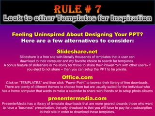 Feeling Uninspired About Designing Your PPT?
         Here are a few alternatives to consider:

                                     Slideshare.net
           Slideshare is a free site with literally thousands of templates that a user can
           download to their computer and my favorite choice to search for templates.
 A bonus feature of slideshare is the ability for those to share their PowerPoint with other users- if
                you elect to not share – then you can setup the PPT to be private.

                                         Office.com
   Click on “TEMPLATES” and then click “Power Point” to browse their library of free downloads.
  There are plenty of different themes to choose from but are usually suited for the individual who
has a home computer that wants to make a calendar to share with friends or to setup photo albums

                               presentermedia.com
PresenterMedia has a library of template downloads that are more geared towards those who want
to have a “business” presentation, the only drawback is that you will have to pay for a subscription
                        to their site in order to download these templates.
 