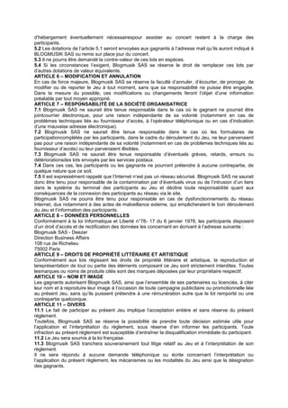 d’hébergement éventuellement nécessairespour assister au concert restent à la charge des
participants.
5.2 Les dotations de l’article 5.1 seront envoyées aux gagnants à l’adresse mail qu’ils auront indiqué à
BLOGMUSIK SAS ou remis sur place jour du concert.
5.3 Il ne pourra être demandé la contre-valeur de ces lots en espèces.
5.4 Si les circonstances l’exigent, Blogmusik SAS se réserve le droit de remplacer ces lots par
d’autres dotations de valeur équivalente.
ARTICLE 6 – MODIFICATION ET ANNULATION
En cas de force majeure, Blogmusik SAS se réserve la faculté d’annuler, d’écourter, de proroger, de
modifier ou de reporter le Jeu à tout moment, sans que sa responsabilité ne puisse être engagée.
Dans la mesure du possible, ces modifications ou changements feront l’objet d’une information
préalable par tout moyen approprié.
ARTICLE 7 – RESPONSABILITÉ DE LA SOCIÉTÉ ORGANISATRICE
7.1 Blogmusik SAS ne saurait être tenue responsable dans le cas où le gagnant ne pourrait être
jointcourrier électronique, pour une raison indépendante de sa volonté (notamment en cas de
problèmes techniques liés au fournisseur d’accès, à l’opérateur téléphonique ou en cas d’indication
d’une mauvaise adresse électronique).
7.2 Blogmusik SAS ne saurait être tenue responsable dans le cas où les formulaires de
participationcomplétés par les participants, dans le cadre du déroulement du Jeu, ne leur parvenaient
pas pour une raison indépendante de sa volonté (notamment en cas de problèmes techniques liés au
fournisseur d’accès) ou leur parvenaient illisibles.
7.3 Blogmusik SAS ne saurait être tenue responsable d’éventuels grèves, retards, erreurs ou
détériorationsdes lots envoyés par les services postaux.
7.4 Dans ces cas, les participants ou les gagnants ne pourront prétendre à aucune contrepartie, de
quelque nature que ce soit.
7.5 Il est expressément rappelé que l’Internet n’est pas un réseau sécurisé. Blogmusik SAS ne saurait
donc être tenu pour responsable de la contamination par d’éventuels virus ou de l’intrusion d’un tiers
dans le système du terminal des participants au Jeu et décline toute responsabilité quant aux
conséquences de la connexion des participants au réseau via le site.
Blogmusik SAS ne pourra être tenu pour responsable en cas de dysfonctionnements du réseau
Internet, dus notamment à des actes de malveillance externe, qui empêcheraient le bon déroulement
du Jeu et l’information des participants.
ARTICLE 8 – DONNÉES PERSONNELLES
Conformément à la loi Informatique et Liberté n°78- 17 du 6 janvier 1978, les participants disposent
d’un droit d’accès et de rectification des données les concernant en écrivant à l’adresse suivante :
Blogmusik SAS - Deezer
Direction Business Affairs
108 rue de Richelieu
75002 Paris
ARTICLE 9 – DROITS DE PROPRIÉTÉ LITTÉRAIRE ET ARTISTIQUE
Conformément aux lois régissant les droits de propriété littéraire et artistique, la reproduction et
lareprésentation de tout ou partie des éléments composant ce Jeu sont strictement interdites. Toutes
lesmarques ou noms de produits cités sont des marques déposées par leur propriétaire respectif.
ARTICLE 10 – NOM ET IMAGE
Les gagnants autorisent Blogmusik SAS, ainsi que l’ensemble de ses partenaires ou licenciés, à citer
leur nom et à reproduire leur image à l’occasion de toute campagne publicitaire ou promotionnelle liée
au présent Jeu, sans qu’ils puissent prétendre à une rémunération autre que le lot remporté ou une
contrepartie quelconque.
ARTICLE 11 – DIVERS
11.1 Le fait de participer au présent Jeu implique l’acceptation entière et sans réserve du présent
règlement.
Toutefois, Blogmusik SAS se réserve la possibilité de prendre toute décision estimée utile pour
l’application et l’interprétation du règlement, sous réserve d’en informer les participants. Toute
infraction au présent règlement est susceptible d’entraîner la disqualification immédiate du participant.
11.2 Le Jeu sera soumis à la loi française.
11.3 Blogmusik SAS tranchera souverainement tout litige relatif au Jeu et à l’interprétation de son
règlement.
Il ne sera répondu à aucune demande téléphonique ou écrite concernant l’interprétation ou
l’application du présent règlement, les mécanismes ou les modalités du Jeu ainsi que la désignation
des gagnants.
 
