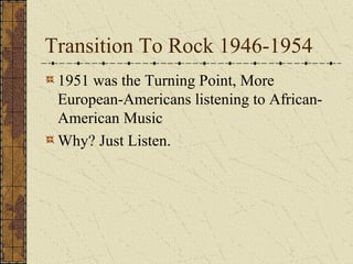 Transition To Rock 1946-1954 
1951 was the Turning Point, More 
European-Americans listening to African- 
American Music 
Why? Just Listen. 
 