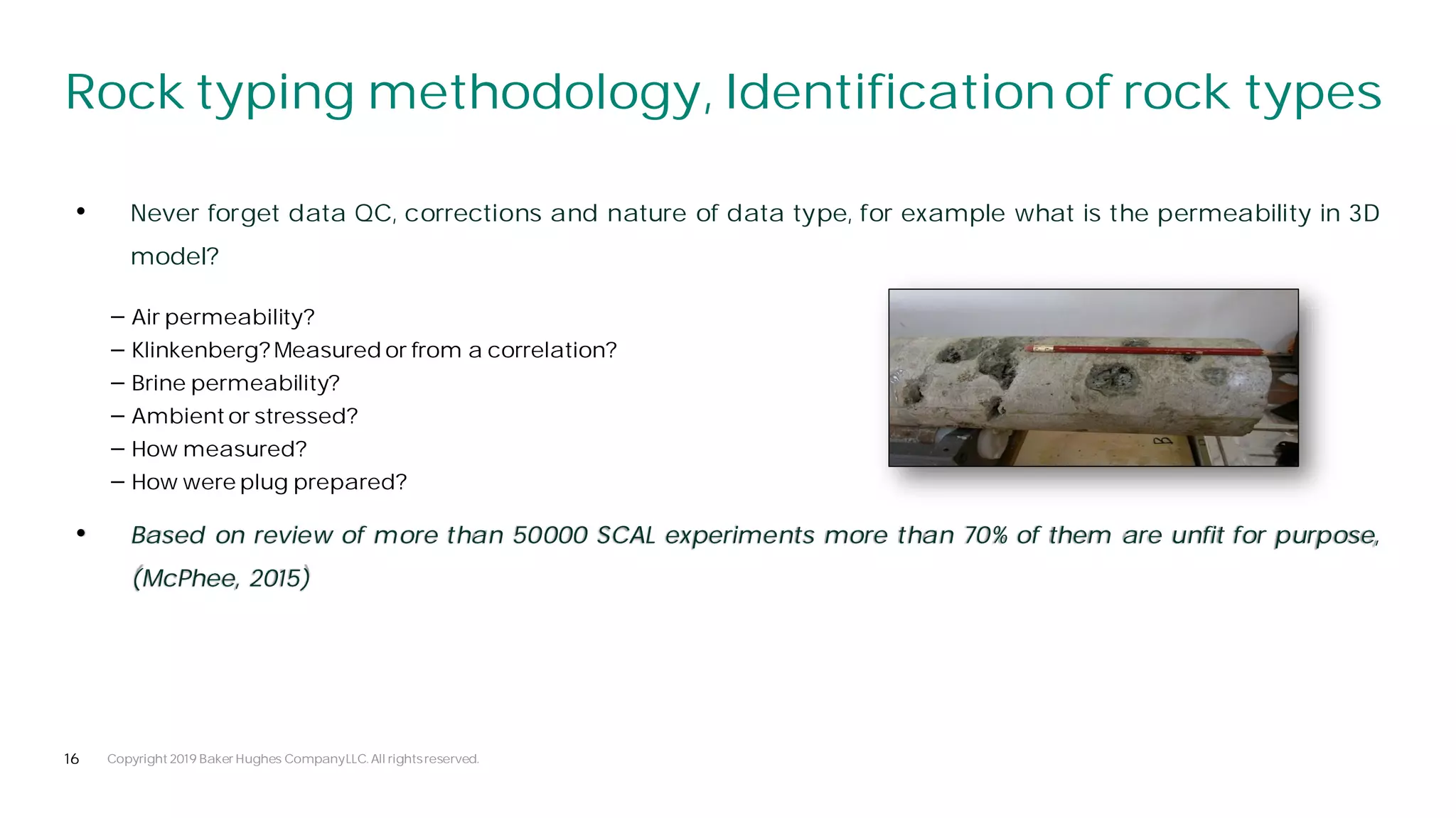 16
Rock typing methodology, Identification of rock types
Copyright 2019 Baker Hughes CompanyLLC. All rightsreserved.
• Never forget data QC, corrections and nature of data type, for example what is the permeability in 3D
model?
• Based on review of more than 50000 SCAL experiments more than 70% of them are unfit for purpose,
(McPhee, 2015)
⎯ Air permeability?
⎯ Klinkenberg? Measured or from a correlation?
⎯ Brine permeability?
⎯ Ambient or stressed?
⎯ How measured?
⎯ How were plug prepared?
 