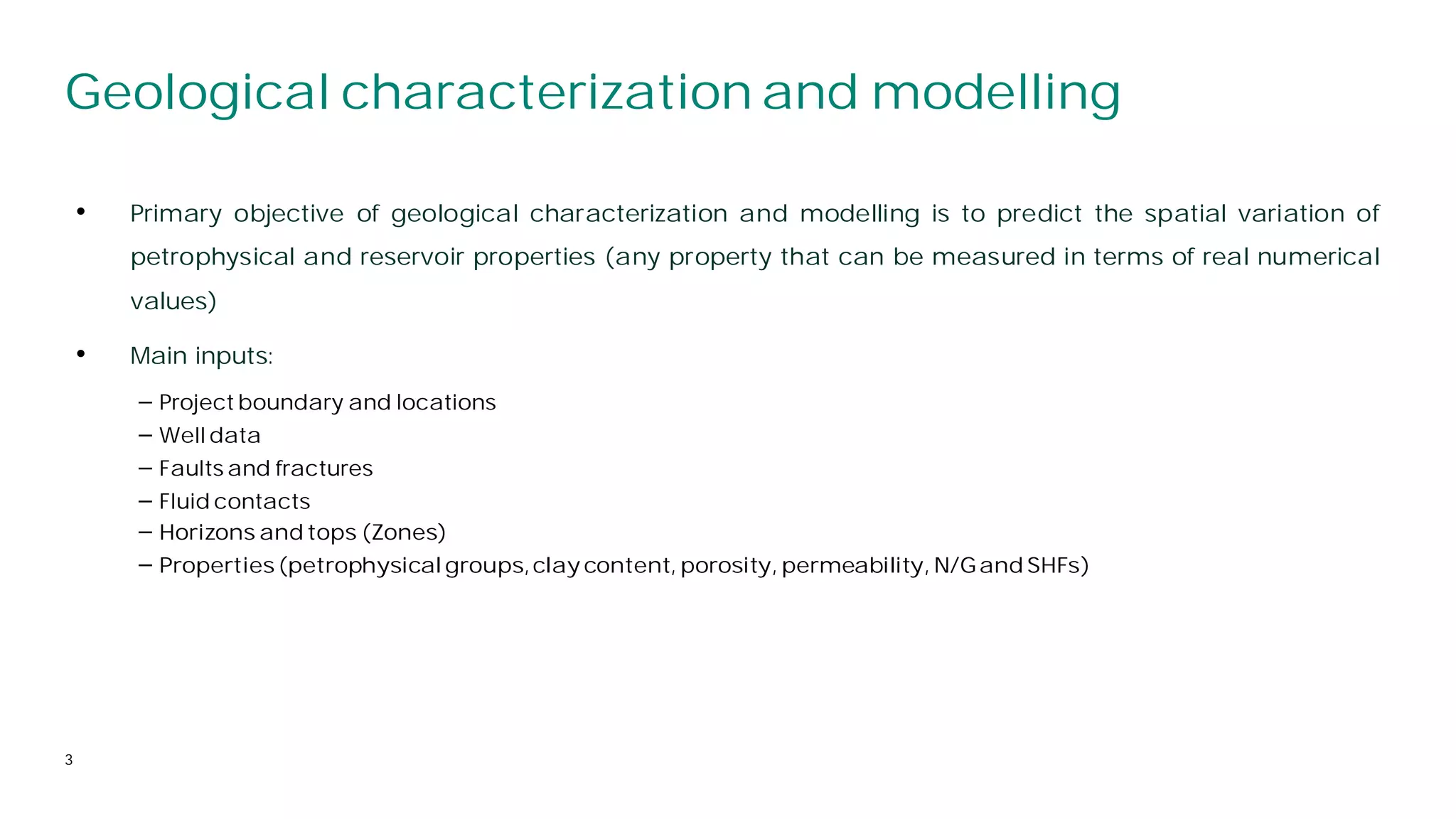 • Primary objective of geological characterization and modelling is to predict the spatial variation of
petrophysical and reservoir properties (any property that can be measured in terms of real numerical
values)
• Main inputs:
⎯ Project boundary and locations
⎯ Well data
⎯ Faults and fractures
⎯ Fluid contacts
3
Geological characterization and modelling
⎯ Horizons and tops (Zones)
⎯ Properties(petrophysicalgroups,clay content, porosity, permeability, N/Gand SHFs)
 
