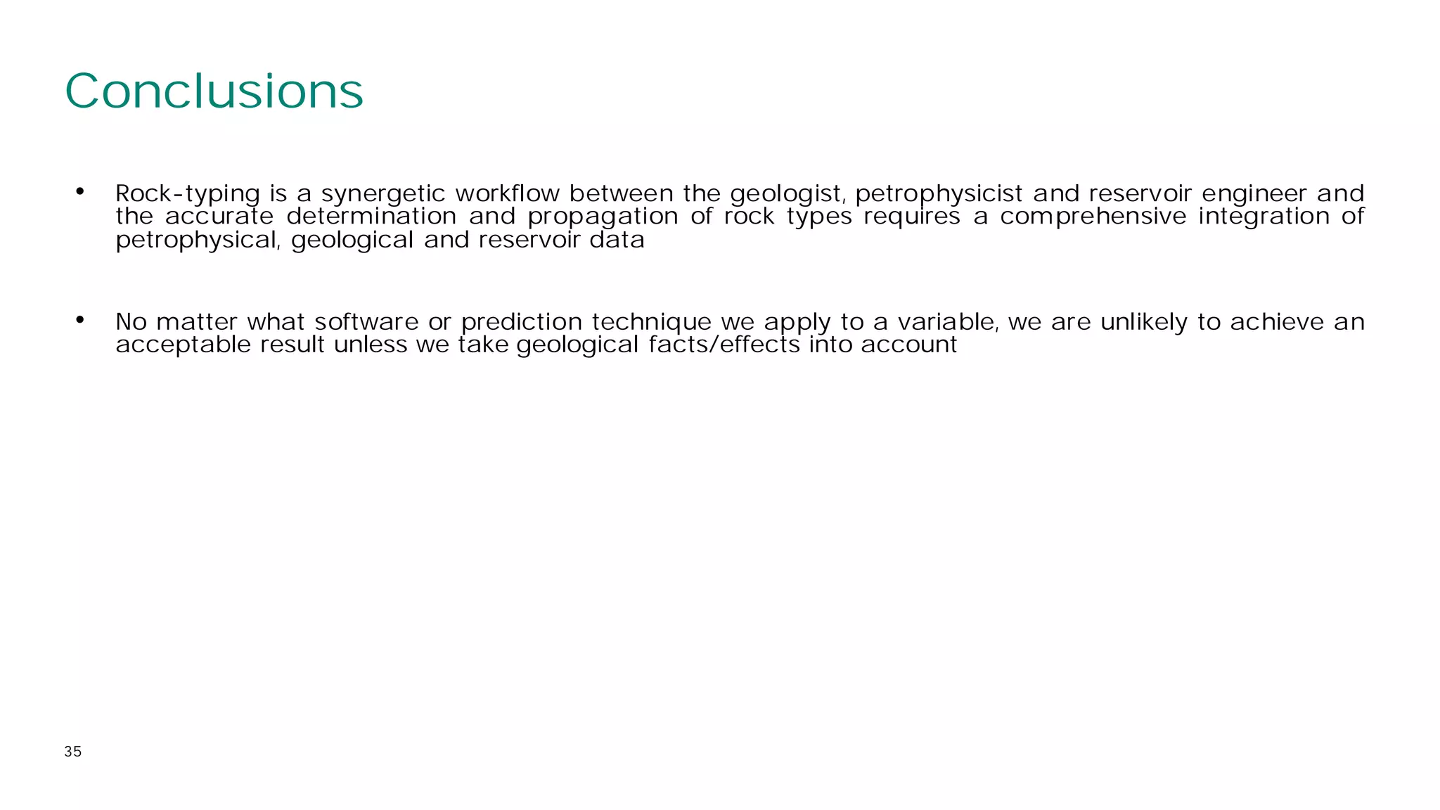Conclusions
35
• Rock-typing is a synergetic workflow between the geologist, petrophysicist and reservoir engineer and
the accurate determination and propagation of rock types requires a comprehensive integration of
petrophysical, geological and reservoir data
• No matter what software or prediction technique we apply to a variable, we are unlikely to achieve an
acceptable result unless we take geological facts/effects into account
 