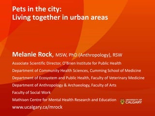 Pets in the city:
Living together in urban areas
Melanie Rock, MSW, PhD (Anthropology), RSW
Associate Scientific Director, O’Brien Institute for Public Health
Department of Community Health Sciences, Cumming School of Medicine
Department of Ecosystem and Public Health, Faculty of Veterinary Medicine
Department of Anthropology & Archaeology, Faculty of Arts
Faculty of Social Work
Mathison Centre for Mental Health Research and Education
www.ucalgary.ca/mrock
 
