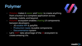 Polymer
- Polymer makes it easier and faster to create anything
from a button to a complete application across
desktop, mobile, and beyond.
- Polymer ecosystem enables sharing UI components
between developers.
- JS estable API & polyfills
- Production ready reusable components
- Documentation system
- Let's GWT take advantage of the JS ecosystem to
create amazing UIs.
 