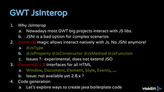 1. Why JsInterop
a. Nowadays most GWT big projects interact with JS libs.
b. JSNI is a bad option for complex scenarios
2. JsInterop magic allows interact natively with Js. No JSNI anymore!
a. @JsType
b. @JsProperty @JsConstructor @JsMethod @JsFunction
c. Issues ? : experimental, does not extend JSO
3. Elemental-2.0 Interfaces for all HTML
a. Window, Document, Element, Style, Events, …
b. Issue: not available yet 2.8.x ?
4. Code generation
a. Let’s explore ways to create java boilerplate code
GWT JsInterop
 
