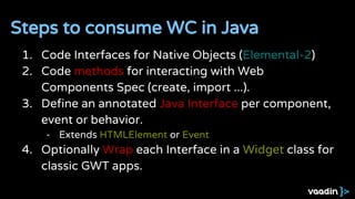 1. Code Interfaces for Native Objects (Elemental-2)
2. Code methods for interacting with Web
Components Spec (create, import ...).
3. Define an annotated Java Interface per component,
event or behavior.
- Extends HTMLElement or Event
4. Optionally Wrap each Interface in a Widget class for
classic GWT apps.
Steps to consume WC in Java
 
