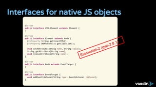 Interfaces for native JS objects
@JsType
public interface HTMLElement extends Element {
}
@JsType
public interface Element extends Node {
@JsProperty String getInnerHTML();
@JsProperty DOMTokenList getClassList();
void setAttribute(String name, String value);
String getAttribute(String name);
void removeAttribute(String name);
}
@JsType
public interface Node extends EventTarget {
}
@JsType
public interface EventTarget {
void addEventListener(String type, EventListener listener);
}
Elemental-2 (gwt-2.8.1)
 