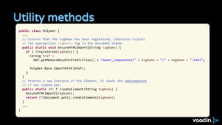 Utility methods
public class Polymer {
...
// Ensures that the tagName has been registered, otherwise injects
// the appropriate <import> tag in the document header
public static void ensureHTMLImport(String tagName) {
if ( !registered(tagName)) {
String href =
GWT.getModuleBaseForStaticFiles() + "bower_components/" + tagName + "/" + tagName + ".html";
Polymer.Base.importHref(href);
}
}
// Returns a new instance of the Element. It loads the webcomponent
// if not loaded yet.
public static <T> T createElement(String tagName) {
ensureHTMLImport(tagName);
return (T)Document.get().createElement(tagName);
}
...
}
 