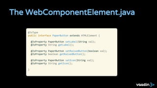 The WebComponentElement.java
@JsType
public interface PaperButton extends HTMLElement {
@JsProperty PaperButton setLabel(String val);
@JsProperty String getLabel();
@JsProperty PaperButton setRaisedButton(boolean val);
@JsProperty boolean getRaisedButton();
@JsProperty PaperButton setIcon(String val);
@JsProperty String getIcon();
}
 