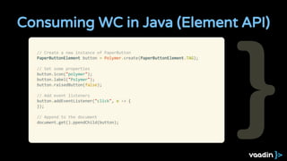 Consuming WC in Java (Element API)
// Create a new instance of PaperButton
PaperButtonElement button = Polymer.create(PaperButtonElement.TAG);
// Set some properties
button.icon("polymer");
button.label("Polymer");
button.raisedButton(false);
// Add event listeners
button.addEventListener("click", e -> {
});
// Append to the document
document.get().ppendChild(button);
 