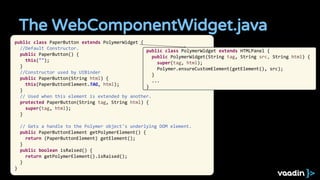 The WebComponentWidget.java
public class PaperButton extends PolymerWidget {
//Default Constructor.
public PaperButton() {
this("");
}
//Constructor used by UIBinder
public PaperButton(String html) {
this(PaperButtonElement.TAG, html);
}
// Used when this element is extended by another.
protected PaperButton(String tag, String html) {
super(tag, html);
}
// Gets a handle to the Polymer object's underlying DOM element.
public PaperButtonElement getPolymerElement() {
return (PaperButtonElement) getElement();
}
public boolean isRaised() {
return getPolymerElement().isRaised();
}
}
public class PolymerWidget extends HTMLPanel {
public PolymerWidget(String tag, String src, String html) {
super(tag, html);
Polymer.ensureCustomElement(getElement(), src);
}
...
}
 