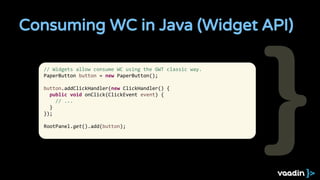 Consuming WC in Java (Widget API)
// Widgets allow consume WC using the GWT classic way.
PaperButton button = new PaperButton();
button.addClickHandler(new ClickHandler() {
public void onClick(ClickEvent event) {
// ...
}
});
RootPanel.get().add(button);
 