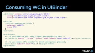 Consuming WC in UIBinder
<ui:UiBinder xmlns:ui='urn:ui:com.google.gwt.uibinder'
xmlns:g='urn:import:com.google.gwt.user.client.ui'
xmlns:p='urn:import:com.vaadin.components.gwt.polymer.client.widget'>
<ui:style>
.container paper-button.colored {
background: #4285f4;
color: #fff;
}
</ui:style>
<g:HTMLPanel>
<!-- to use widgets we don’t need to import webcomponents by hand -->
<p:PaperButton toggle="" raised="" active="" addStyleNames="{style.colored}">active</p:PaperButton>
<!-- to use elements it’s mandatory to import webcomponents previously -->
<paper-button raised="" noink="">Click me</paper-button>
</g:HTMLPanel>
 