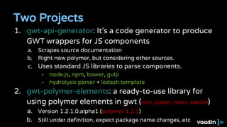 Two Projects
1. gwt-api-generator: It’s a code generator to produce
GWT wrappers for JS components
a. Scrapes source documentation
b. Right now polymer, but considering other sources.
c. Uses standard JS libraries to parse components.
- node.js, npm, bower, gulp
- hydrolysis parser + lodash.template
2. gwt-polymer-elements: a ready-to-use library for
using polymer elements in gwt (iron, paper, neon, vaadin)
a. Version 1.2.1.0.alpha1 (polymer 1.2.1)
b. Still under definition, expect package name changes, etc
 
