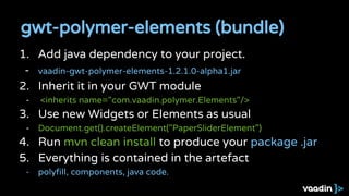 1. Add java dependency to your project.
- vaadin-gwt-polymer-elements-1.2.1.0-alpha1.jar
2. Inherit it in your GWT module
- <inherits name="com.vaadin.polymer.Elements"/>
3. Use new Widgets or Elements as usual
- Document.get().createElement("PaperSliderElement")
4. Run mvn clean install to produce your package .jar
5. Everything is contained in the artefact
- polyfill, components, java code.
gwt-polymer-elements (bundle)
 
