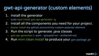 1. Install the generator
- sudo npm install gwt-api-generator -g
2. Install all the components you need for your project.
- bower install my-github-account/my-custom-polymer-element
3. Run the script to generate .java classes
- gwt-api-generator [--pom --groupId=xx --artifactId=xx]
4. Run mvn clean install to produce your gwt-package .jar
gwt-api-generator (custom elements)
 