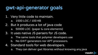 gwt-api-generator goals
1. Very little code to maintain.
a. 1500 LOC / 100 KB
2. But it produces a lot of java code
a. 50000 LOC (paper & core elements)
3. It uses native JS parsers for JS code.
a. The same tools that polymer developers use
b. No GWT generators nor APT processors.
4. Standard tools for web developers.
a. They can deliver gwt libraries without knowing any java
 
