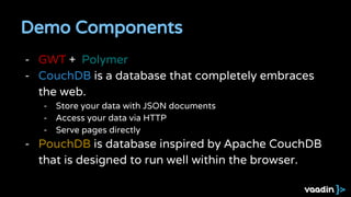 Demo Components
- GWT + Polymer
- CouchDB is a database that completely embraces
the web.
- Store your data with JSON documents
- Access your data via HTTP
- Serve pages directly
- PouchDB is database inspired by Apache CouchDB
that is designed to run well within the browser.
 