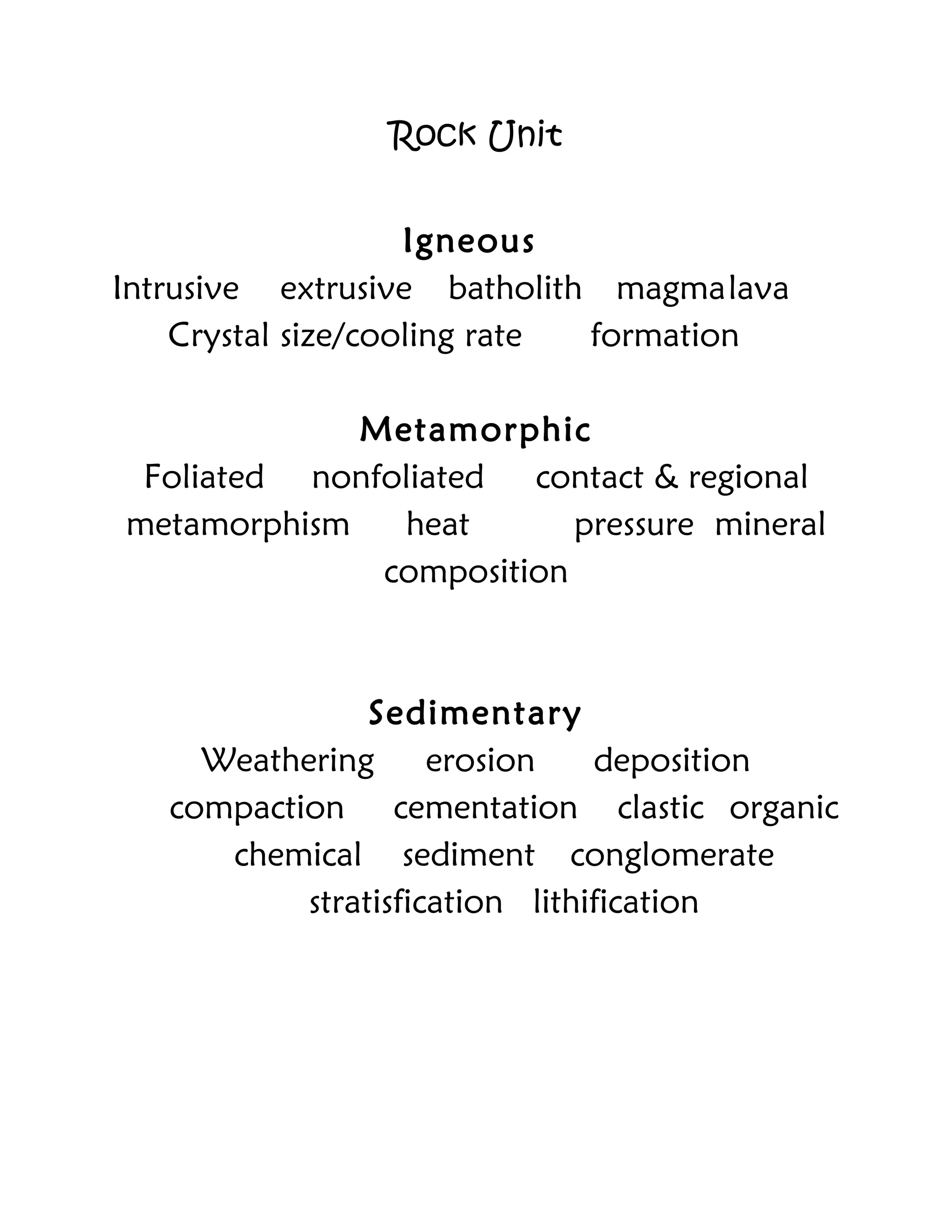 Rock Unit
Igneous
Intrusive extrusive batholith magmalava
Crystal size/cooling rate formation
Metamorphic
Foliated nonfoliated contact & regional
metamorphism heat pressure mineral
composition
Sedimentary
Weathering erosion deposition
compaction cementation clastic organic
chemical sediment conglomerate
stratisfication lithification