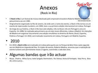 Anexos
                                           (Rock in Rio)
•   O Rock in Rio é um festival de música idealizado pelo empresário brasileiro Roberto Medina e realizado
    pela primeira vez em 1985.
•   Originalmente organizado no Rio de Janeiro, de onde vem o nome do evento, o Rock in Rio tornou-se um
    evento de repercussão mundial e, em 2004, teve a sua primeira edição internacional em Lisboa, Portugal.
•   Ao longo da sua história, o Rock in Rio teve sete edições, três no Brasil, três em Portugal e uma em
    Espanha. Em 2008, foi realizado pela primeira vez em dois locais diferentes, Lisboa e Madrid. Há intenções
    de Medina em organizar futuramente uma edição simultânea na América do Norte, Brasil, Espanha,
    Polónia e Portugal. Em 2010, será realizado novamente em Lisboa, Portugal e em Madrid, Espanha .

• 2010
•   Em 2010 o Rock in Rio será realizado em Lisboa pela quarta vez no Parque da Bela Vista e pela segunda
    vez em Madrid em Arganda del Rey. O criador do evento, Roberto Medina, anunciou que a realização do
    evento lusitano será permanente nesses 2 lugares, ocorrendo a cada dois anos.

• Algumas bandas que irão actuar
•   Muse; Shakira; Miley Cyrus; Ivete Sangalo; Rammstein; Rui Veloso; Xutos & Pontapés; Katy Perry; Boss
    AC; entre outros…
 