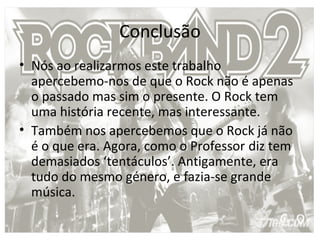 Conclusão
• Nós ao realizarmos este trabalho
  apercebemo-nos de que o Rock não é apenas
  o passado mas sim o presente. O Rock tem
  uma história recente, mas interessante.
• Também nos apercebemos que o Rock já não
  é o que era. Agora, como o Professor diz tem
  demasiados ‘tentáculos’. Antigamente, era
  tudo do mesmo género, e fazia-se grande
  música.
 