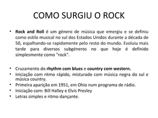 COMO SURGIU O ROCK
• Rock and Roll é um género de música que emergiu e se definiu
  como estilo musical no sul dos Estados Unidos durante a década de
  50, espalhando-se rapidamente pelo resto do mundo. Evoluiu mais
  tarde para diversos subgéneros no que hoje é definido
  simplesmente como "rock".

• Cruzamento do rhythm com blues e country com western.
• Iniciação com ritmo rápido, misturado com música negra do sul e
  música country.
• Primeira aparição em 1951, em Ohio num programa de rádio.
• Iniciação com: Bill Halley e Elvis Presley
• Letras simples e ritmo dançante.
 