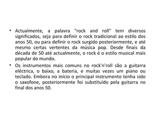 • Actualmente, a palavra "rock and roll" tem diversos
  significados, seja para definir o rock tradicional ao estilo dos
  anos 50, ou para definir o rock surgido posteriormente, e até
  mesmo certas vertentes da música pop. Desde finais da
  década de 50 até actualmente, o rock é o estilo musical mais
  popular do mundo.
• Os instrumentos mais comuns no rock'n'roll são a guitarra
  eléctrica, o baixo, a bateria, e muitas vezes um piano ou
  teclado. Embora no início o principal instrumento tenha sido
  o saxofone, posteriormente foi substituído pela guitarra no
  final dos anos 50.
 