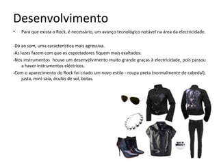 Desenvolvimento
•   Para que exista o Rock, é necessário, um avanço tecnológico notável na área da electricidade.

-Dá ao som, uma característica mais agressiva.
-As luzes fazem com que os espectadores fiquem mais exaltados.
-Nos instrumentos houve um desenvolvimento muito grande graças à electricidade, pois passou
     a haver instrumentos eléctricos.
-Com o aparecimento do Rock foi criado um novo estilo - roupa preta (normalmente de cabedal),
     justa, mini-saia, óculos de sol, botas.
 