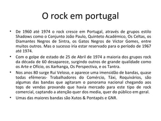 O rock em portugal
•   De 1960 até 1974 o rock cresce em Portugal, através de grupos estilo
    Shadows como o Conjunto João Paulo, Quinteto Académico, Os Celtas, os
    Diamantes Negros de Sintra, os Gatos Negros de Victor Gomes, entre
    muitos outros. Mas o sucesso iria estar reservado para o período de 1967
    até 1974.
•   Com o golpe de estado de 25 de Abril de 1974 a maioria dos grupos rock
    da década de 60 desaparece, surgindo outros de grande qualidade como
    os Arte e Ofício, os Xarhanga, Os Perspectiva, e os Tantra.
•   Nos anos 80 surge Rui Veloso, e aparece uma imensidão de bandas, quase
    todas efémeras- Trabalhadores do Comércio, Táxi, Roquivários, são
    algumas das bandas que agitaram o panorama nacional chegando aos
    tops de vendas provando que havia mercado para este tipo de rock
    comercial, captando a atenção quer dos media, quer do público em geral.
•   Umas das maiores bandas são Xutos & Pontapés e GNR.
 