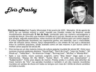 Elvis Presley


  Elvis Aaron Presley (East Tupelo, Mississippi, 8 de janeiro de 1935 - Memphis, 16 de agosto de
   1977) foi um famoso músico e actor, nascido nos Estados Unidos da América, sendo
   mundialmente denominado O Rei do Rock, conhecido pela sua maneira extravagante e
   ousada de dançar. Uma das suas maiores virtudes era a sua voz, devido ao seu alcance vocal,
   que atingia, segundo especialistas, notas musicais de difícil alcance para um cantor popular.
   A crítica especializada reconhece seu expressivo ganho, em extensão, com a maturidade;
   além de virtuoso senso rítmico, força interpretativa e um timbre de voz que o destacava
   entre os cantores populares, sendo avaliado como um dos maiores e por outros como o
   melhor cantor popular do século XX.
• Elvis tornou-se um dos maiores ícones da cultura popular mundial do século XX´. Entre seus
   sucessos musicais podemos destacar "Hound Dog", "Don't Be Cruel", "Love me Tender", "All
   Shook up", "Teddy Bear", "An American Trilogy", "Burning Love", "My Boy" e "Moody Blue".
• Após a sua morte, novos sucessos surgiram, como "Way Down" (logo após o seu
   falecimento), "Always On My Mind", "Guitar Man", "A Little Less Conversation" e
   "Rubberneckin". Trinta anos depois de morrer, Presley ainda é o artista solo detentor do
   maior número de "hits" nas paradas mundiais e também é um dos maiores recordistas
   mundiais em vendas de discos em todos os tempos com mais de 1 bilião de discos vendidos
   em todo o mundo.
 