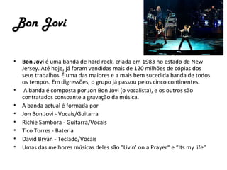 Bon Jovi

•   Bon Jovi é uma banda de hard rock, criada em 1983 no estado de New
    Jersey. Até hoje, já foram vendidas mais de 120 milhões de cópias dos
    seus trabalhos. É uma das maiores e a mais bem sucedida banda de todos
    os tempos. Em digressões, o grupo já passou pelos cinco continentes.
•    A banda é composta por Jon Bon Jovi (o vocalista), e os outros são
    contratados consoante a gravação da música.
•   A banda actual é formada por
•   Jon Bon Jovi - Vocais/Guitarra
•   Richie Sambora - Guitarra/Vocais
•   Tico Torres - Bateria
•   David Bryan - Teclado/Vocais
•   Umas das melhores músicas deles são "Livin’ on a Prayer“ e “Its my life”
 