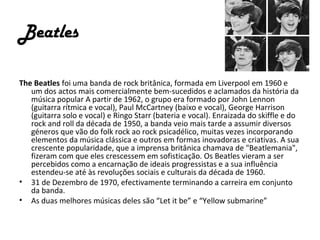 Beatles

The Beatles foi uma banda de rock britânica, formada em Liverpool em 1960 e
   um dos actos mais comercialmente bem-sucedidos e aclamados da história da
   música popular A partir de 1962, o grupo era formado por John Lennon
   (guitarra rítmica e vocal), Paul McCartney (baixo e vocal), George Harrison
   (guitarra solo e vocal) e Ringo Starr (bateria e vocal). Enraizada do skiffle e do
   rock and roll da década de 1950, a banda veio mais tarde a assumir diversos
   géneros que vão do folk rock ao rock psicadélico, muitas vezes incorporando
   elementos da música clássica e outros em formas inovadoras e criativas. A sua
   crescente popularidade, que a imprensa britânica chamava de "Beatlemania",
   fizeram com que eles crescessem em sofisticação. Os Beatles vieram a ser
   percebidos como a encarnação de ideais progressistas e a sua influência
   estendeu-se até às revoluções sociais e culturais da década de 1960.
• 31 de Dezembro de 1970, efectivamente terminando a carreira em conjunto
   da banda.
• As duas melhores músicas deles são “Let it be” e “Yellow submarine”
 