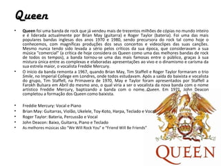 Queen
•   Queen foi uma banda de rock que já vendeu mais de trezentos milhões de cópias no mundo inteiro
    e é liderada actualmente por Brian May (guitarra) e Roger Taylor (bateria). Foi uma das mais
    populares bandas inglesas dos anos 1970 e 1980, sendo precursora do rock tal como hoje o
    conhecemos, com magníficas produções dos seus concertos e videoclipes das suas canções.
    Mesmo nunca tendo sido levada a sério pelos críticos da sua época, que consideravam a sua
    música "comercial" (a crítica de hoje considera os Queen como uma das melhores bandas de rock
    de todos os tempos), a banda tornou-se uma das mais famosas entre o público, graças à sua
    mistura única entre as complexas e elaboradas apresentações ao vivo e o dinamismo e carisma da
    sua estrela maior, o vocalista Freddie Mercury.
•   O início da banda remonta a 1967, quando Brian May, Tim Staffell e Roger Taylor formaram o trio
    Smile, no Imperial College em Londres, onde todos estudavam. Após a saída do baixista e vocalista
    do grupo, Tim Staffell, na Primavera de 1970, May e Taylor foram apresentados por Staffell a
    Farokh Bulsara em Abril do mesmo ano, o qual viria a ser o vocalista da nova banda com o nome
    artístico Freddie Mercury, baptizando a banda com o nome Queen. Em 1971, John Deacon
    completou a formação dos Queen como baixista.

•   Freddie Mercury: Vocal e Piano
•   Brian May: Guitarras, Violão, Ukelele, Toy-Koto, Harpa, Teclado e Vocal
•   Roger Taylor: Bateria, Percussão e Vocal
•   John Deacon: Baixo, Guitarra, Piano e Teclado
•   As melhores músicas são “We Will Rock You” e “Friend Will Be Friends”
 