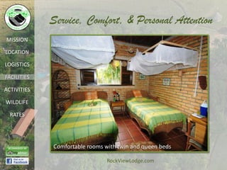 Service, Comfort, & Personal Attention
MISSION

LOCATION

LOGISTICS

FACILITIES

ACTIVITIES

WILDLIFE

  RATES




             Comfortable rooms with twin and queen beds

                                RockViewLodge.com
 