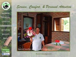 Service, Comfort, & Personal Attention
MISSION

LOCATION

LOGISTICS

FACILITIES

ACTIVITIES

WILDLIFE

  RATES




             Special touches and personal attention from staff

                                 RockViewLodge.com
 