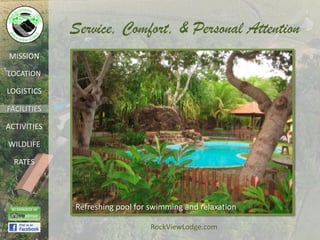 Service, Comfort, & Personal Attention
MISSION

LOCATION

LOGISTICS

FACILITIES

ACTIVITIES

WILDLIFE

  RATES




             Refreshing pool for swimming and relaxation

                                 RockViewLodge.com
 