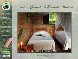 Service, Comfort, & Personal Attention
MISSION

LOCATION

LOGISTICS

FACILITIES

ACTIVITIES

WILDLIFE

  RATES




             Every room is equipped with mosquito nets

                                RockViewLodge.com
 