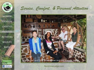 Service, Comfort, & Personal Attention
MISSION

LOCATION

LOGISTICS

FACILITIES

ACTIVITIES

WILDLIFE

  RATES




             Mango Bar and Grill where new and old friends meet

                                RockViewLodge.com
 