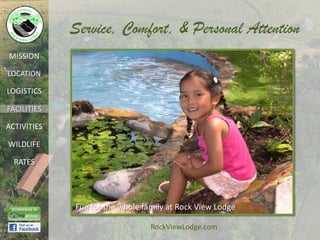 Service, Comfort, & Personal Attention
MISSION

LOCATION

LOGISTICS

FACILITIES

ACTIVITIES

WILDLIFE

  RATES




             Fun for the whole family at Rock View Lodge

                                 RockViewLodge.com
 