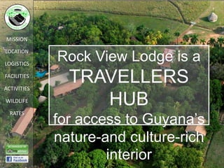 MISSION

LOCATION

LOGISTICS
             Rock View Lodge is a
FACILITIES

ACTIVITIES
               TRAVELLERS
WILDLIFE          HUB
             for access to Guyana’s
  RATES



             nature-and culture-rich
                     interior
 