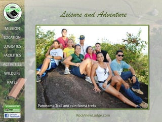 Leisure and Adventure
MISSION

LOCATION

LOGISTICS

FACILITIES

ACTIVITIES

WILDLIFE

  RATES




             Panorama Trail and rain forest treks

                                    RockViewLodge.com
 