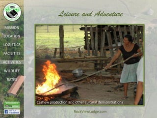 Leisure and Adventure
MISSION

LOCATION

LOGISTICS

FACILITIES

ACTIVITIES

WILDLIFE

  RATES




             Cashew production and other cultural demonstrations

                                  RockViewLodge.com
 