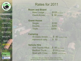 Rates for 2011
             Room and Board
                Main Lodge………..$120 per person
MISSION         Oasis Annex………$ 90 per person
LOCATION
             Guest House
LOGISTICS       Single………………$150
                Double……………..$250
FACILITIES
                Triple………………$300
ACTIVITIES
             Camping
WILDLIFE        At Oasis Annex….....$ 40 includes 2 meals
                Hammock only…….$ 10
  RATES
 RATES       Vehicle Hire
                4X4 Toyota Hilux….$ 60 plus mileage
                Bedford Truck……...$120 plus mileage
                Boat with Crew…... $200 ½ day, plus fuel
                  all prices in USD and subject to change without notice
               discounts offered to community volunteers and aid workers
 