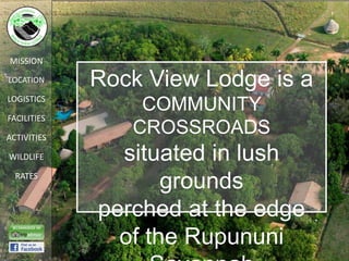 MISSION

LOCATION     Rock View Lodge is a
LOGISTICS
                 COMMUNITY
FACILITIES

ACTIVITIES
                CROSSROADS
WILDLIFE       situated in lush
  RATES
                    grounds
             perched at the edge
               of the Rupununi
 